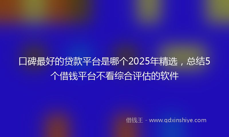 口碑最好的贷款平台是哪个2025年精选，总结5个借钱平台不看综合评估的软件