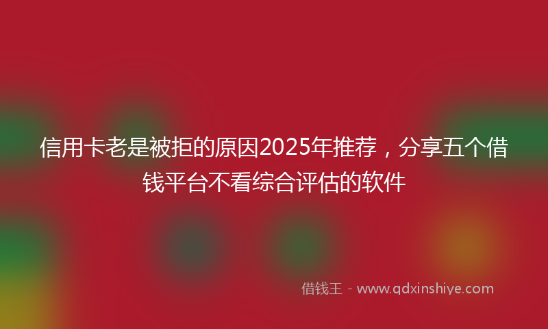 信用卡老是被拒的原因2025年推荐，分享五个借钱平台不看综合评估的软件