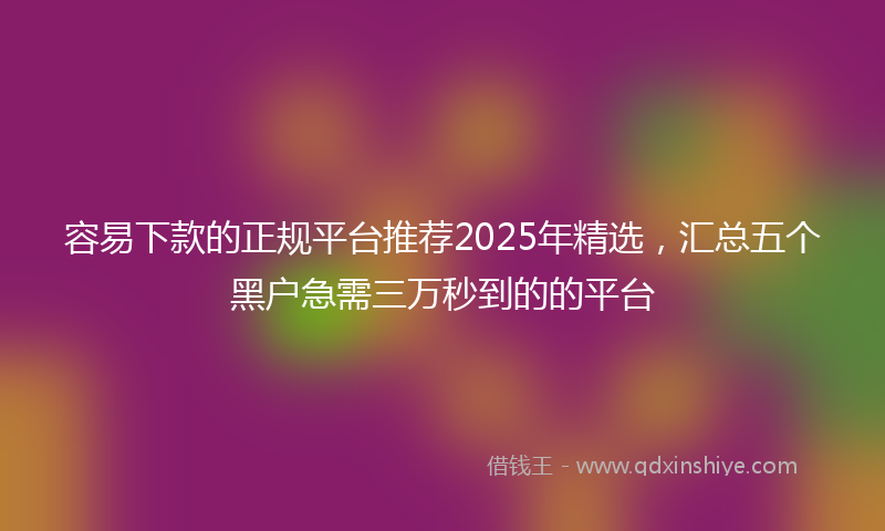 容易下款的正规平台推荐2025年精选，汇总五个黑户急需三万秒到的的平台