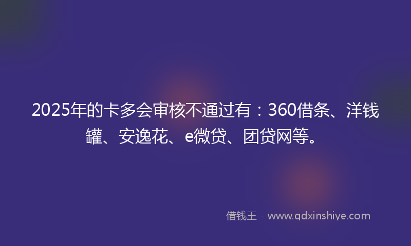 2025年的卡多会审核不通过有：360借条、洋钱罐、安逸花、e微贷、团贷网等。