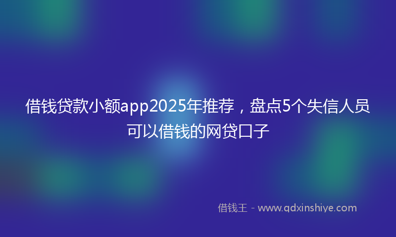 借钱贷款小额app2025年推荐，盘点5个失信人员可以借钱的网贷口子