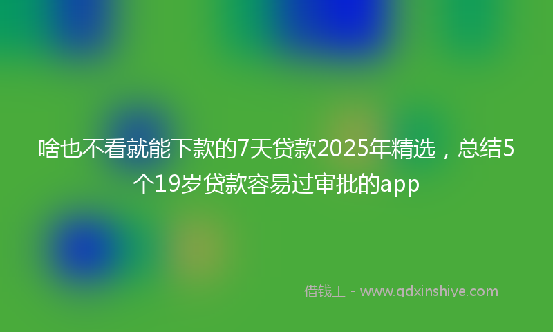 啥也不看就能下款的7天贷款2025年精选，总结5个19岁贷款容易过审批的app
