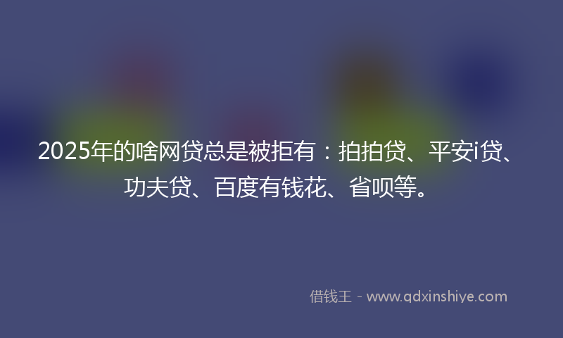 2025年的啥网贷总是被拒有：拍拍贷、平安i贷、功夫贷、百度有钱花、省呗等。