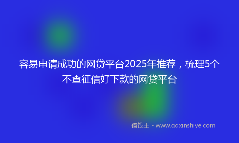 容易申请成功的网贷平台2025年推荐，梳理5个不查征信好下款的网贷平台