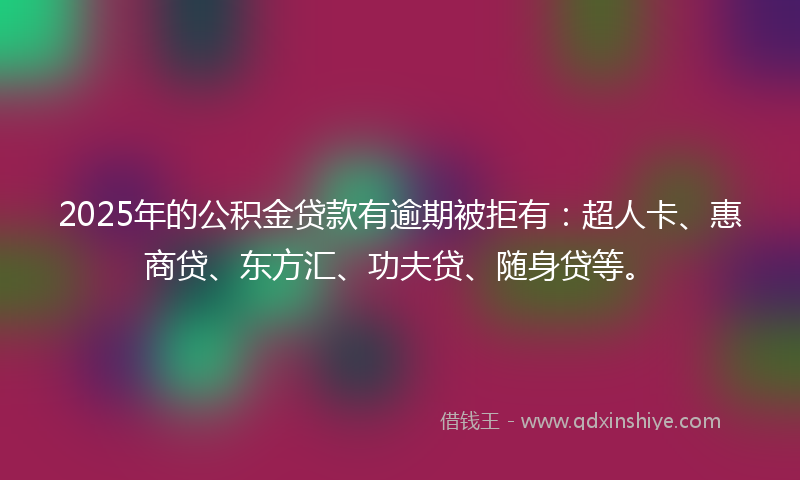 2025年的公积金贷款有逾期被拒有：超人卡、惠商贷、东方汇、功夫贷、随身贷等。