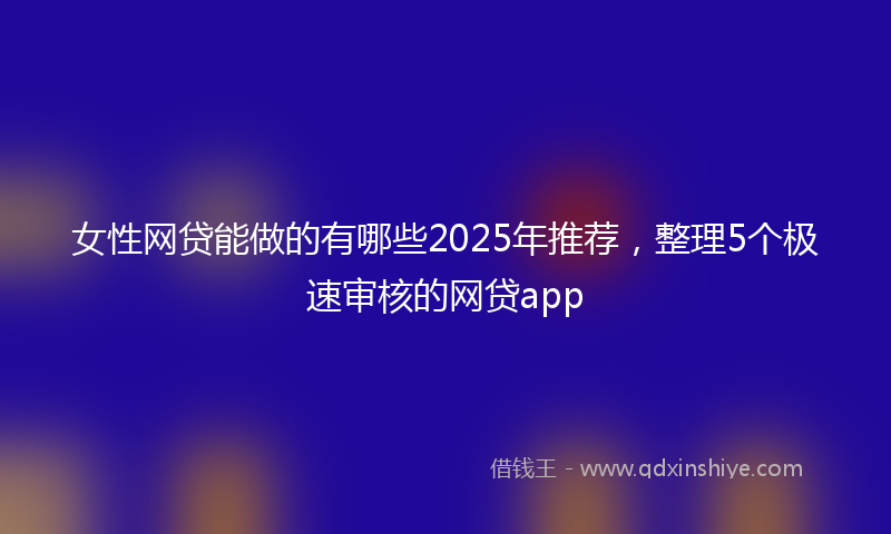 女性网贷能做的有哪些2025年推荐，整理5个极速审核的网贷app