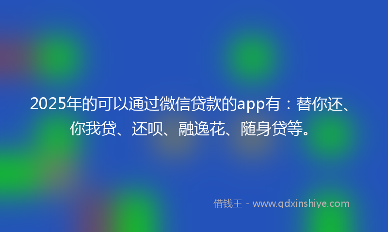2025年的可以通过微信贷款的app有：替你还、你我贷、还呗、融逸花、随身贷等。