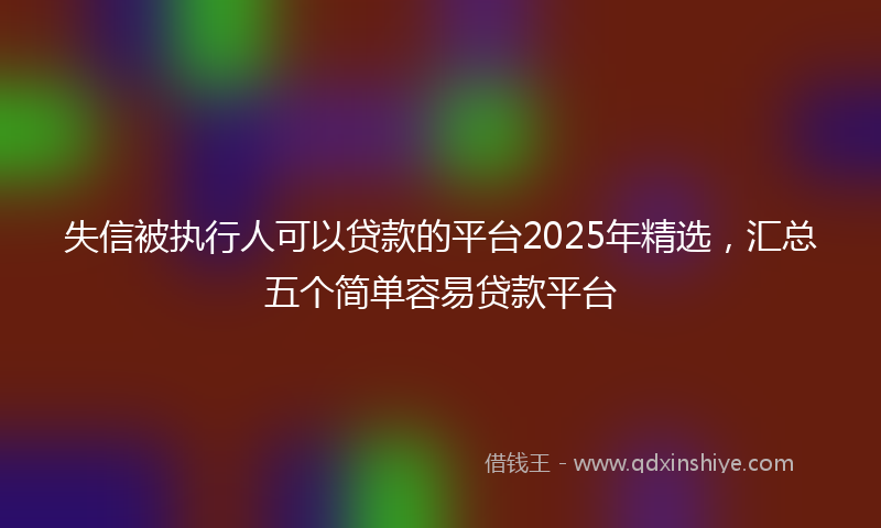 失信被执行人可以贷款的平台2025年精选，汇总五个简单容易贷款平台