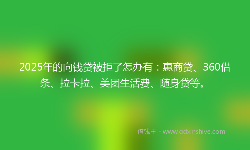 2025年的向钱贷被拒了怎办有：惠商贷、360借条、拉卡拉、美团生活费、随身贷等。
