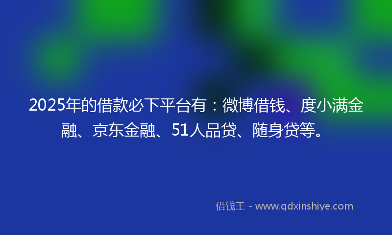 2025年的借款必下平台有：微博借钱、度小满金融、京东金融、51人品贷、随身贷等。