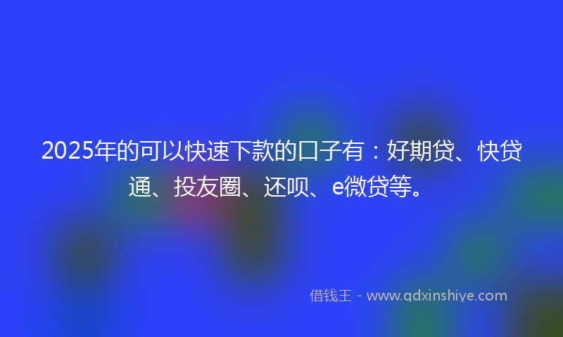 2025年的可以快速下款的口子有：好期贷、快贷通、投友圈、还呗、e微贷等。
