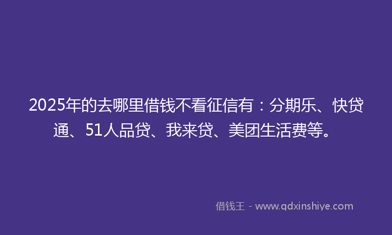 2025年的去哪里借钱不看征信有：分期乐、快贷通、51人品贷、我来贷、美团生活费等。