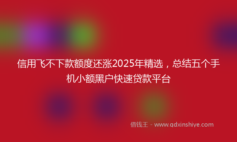 信用飞不下款额度还涨2025年精选，总结五个手机小额黑户快速贷款平台