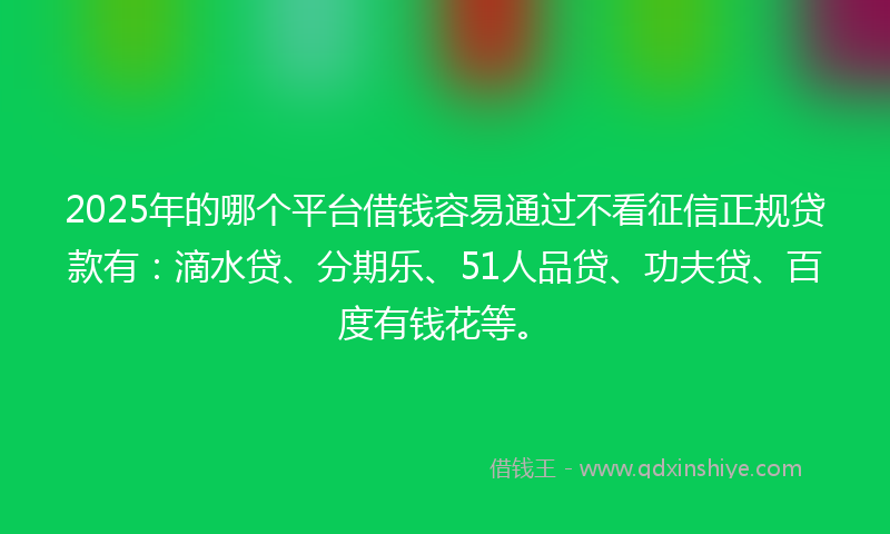 2025年的哪个平台借钱容易通过不看征信正规贷款有：滴水贷、分期乐、51人品贷、功夫贷、百度有钱花等。