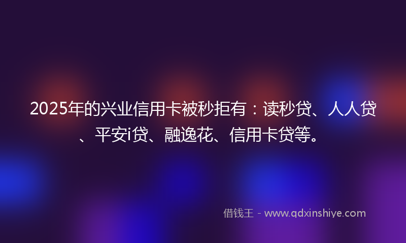2025年的兴业信用卡被秒拒有：读秒贷、人人贷、平安i贷、融逸花、信用卡贷等。