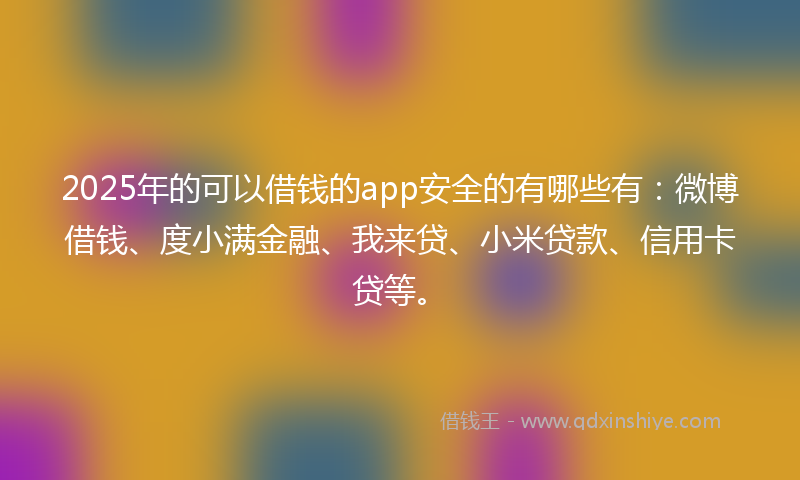 2025年的可以借钱的app安全的有哪些有：微博借钱、度小满金融、我来贷、小米贷款、信用卡贷等。