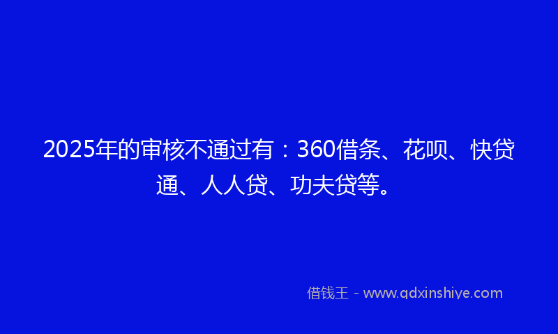 2025年的审核不通过有：360借条、花呗、快贷通、人人贷、功夫贷等。
