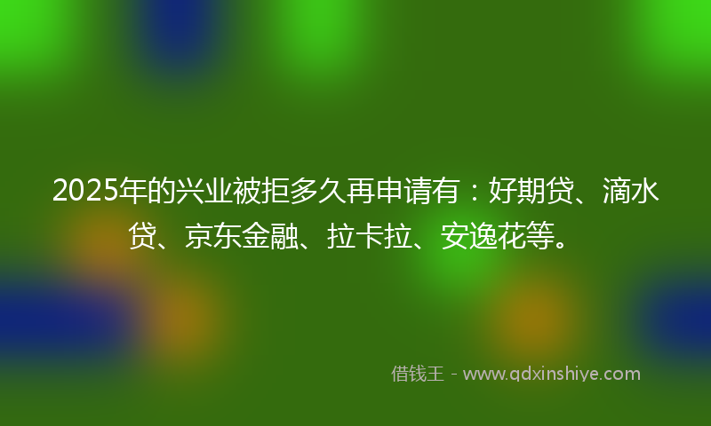 2025年的兴业被拒多久再申请有：好期贷、滴水贷、京东金融、拉卡拉、安逸花等。