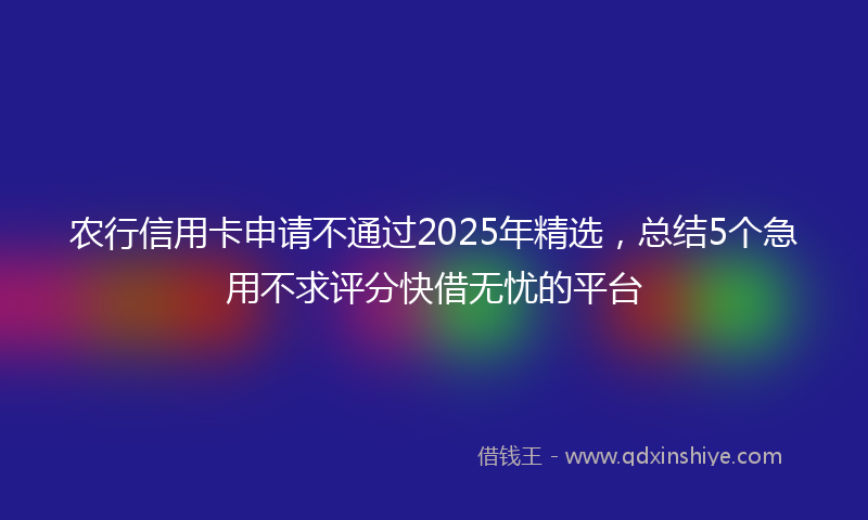 农行信用卡申请不通过2025年精选，总结5个急用不求评分快借无忧的平台