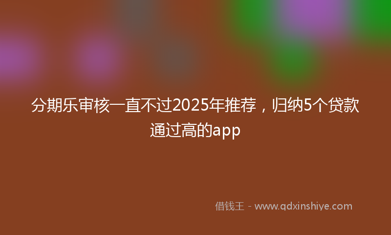 分期乐审核一直不过2025年推荐，归纳5个贷款通过高的app