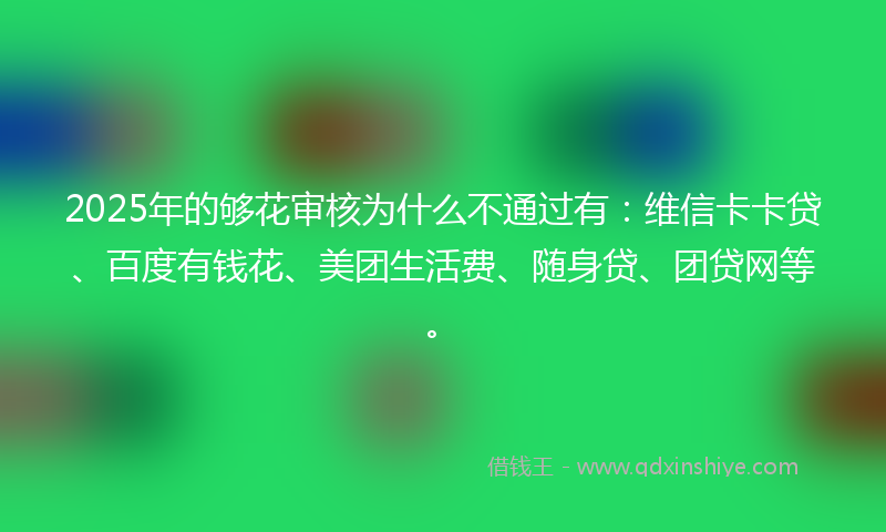 2025年的够花审核为什么不通过有：维信卡卡贷、百度有钱花、美团生活费、随身贷、团贷网等。