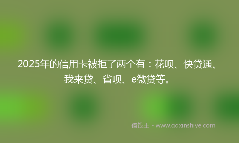 2025年的信用卡被拒了两个有：花呗、快贷通、我来贷、省呗、e微贷等。