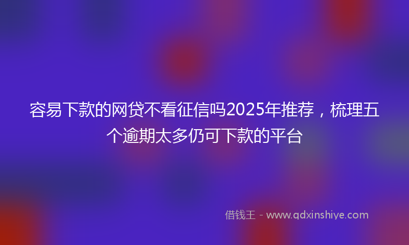 容易下款的网贷不看征信吗2025年推荐，梳理五个逾期太多仍可下款的平台