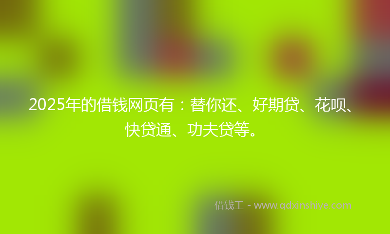 2025年的借钱网页有：替你还、好期贷、花呗、快贷通、功夫贷等。
