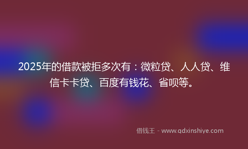 2025年的借款被拒多次有：微粒贷、人人贷、维信卡卡贷、百度有钱花、省呗等。