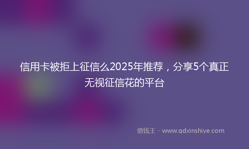 信用卡被拒上征信么2025年推荐，分享5个真正无视征信花的平台