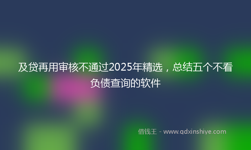 及贷再用审核不通过2025年精选，总结五个不看负债查询的软件