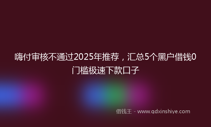 嗨付审核不通过2025年推荐，汇总5个黑户借钱0门槛极速下款口子