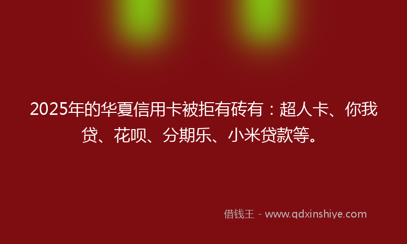 2025年的华夏信用卡被拒有砖有：超人卡、你我贷、花呗、分期乐、小米贷款等。