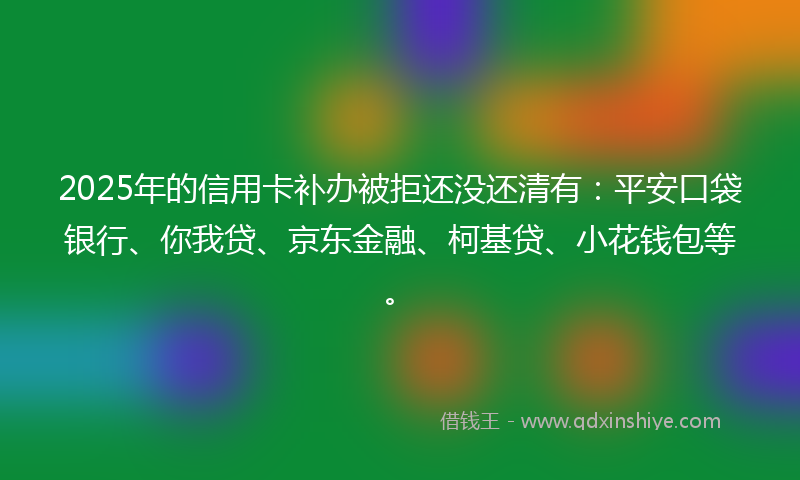 2025年的信用卡补办被拒还没还清有：平安口袋银行、你我贷、京东金融、柯基贷、小花钱包等。