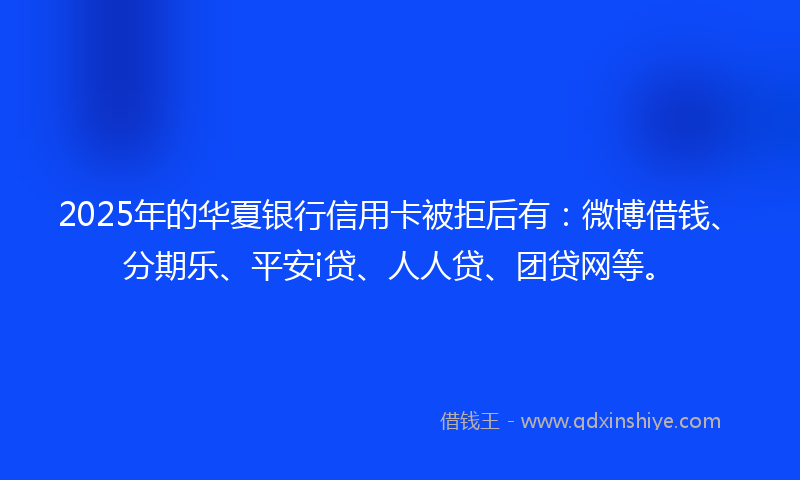 2025年的华夏银行信用卡被拒后有：微博借钱、分期乐、平安i贷、人人贷、团贷网等。