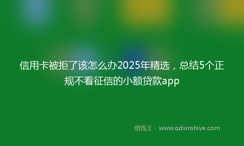 信用卡被拒了该怎么办2025年精选,总结5个正规不看征信的小额贷款app