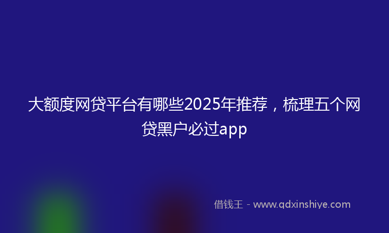 大额度网贷平台有哪些2025年推荐，梳理五个网贷黑户必过app