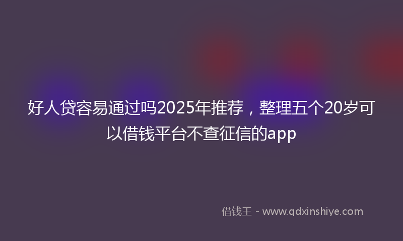 好人贷容易通过吗2025年推荐，整理五个20岁可以借钱平台不查征信的app