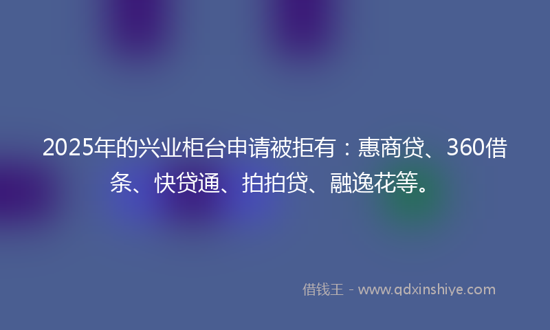 2025年的兴业柜台申请被拒有：惠商贷、360借条、快贷通、拍拍贷、融逸花等。