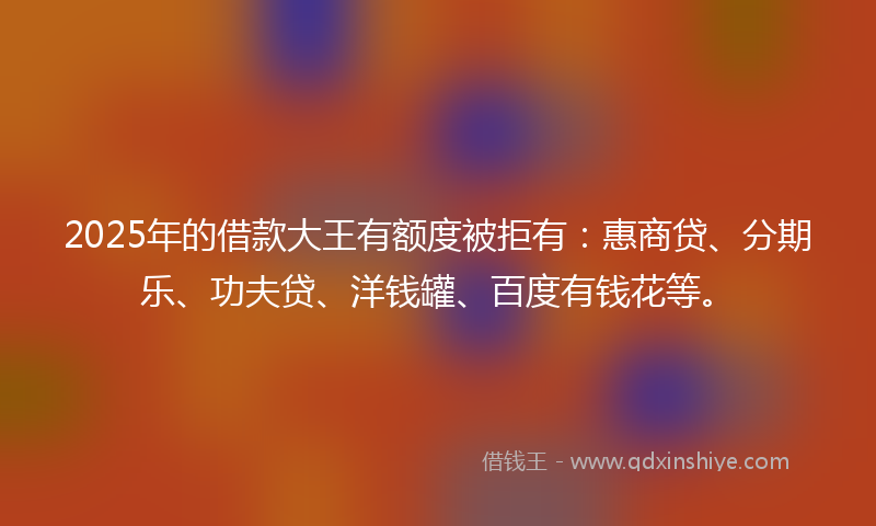 2025年的借款大王有额度被拒有：惠商贷、分期乐、功夫贷、洋钱罐、百度有钱花等。