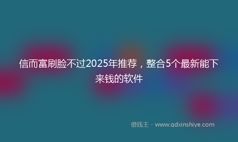 信而富刷脸不过2025年推荐，整合5个最新能下来钱的软件