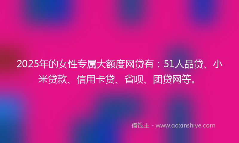 2025年的女性专属大额度网贷有：51人品贷、小米贷款、信用卡贷、省呗、团贷网等。