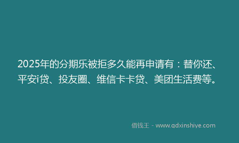 2025年的分期乐被拒多久能再申请有：替你还、平安i贷、投友圈、维信卡卡贷、美团生活费等。