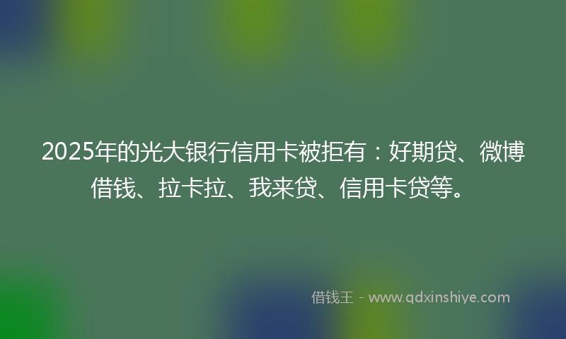 2025年的光大银行信用卡被拒有：好期贷、微博借钱、拉卡拉、我来贷、信用卡贷等。