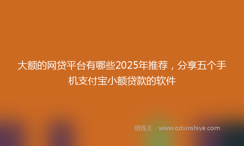 大额的网贷平台有哪些2025年推荐，分享五个手机支付宝小额贷款的软件