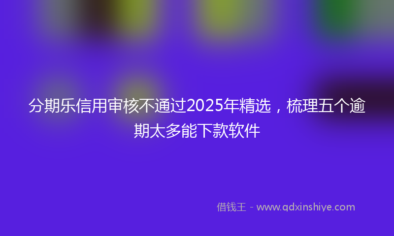 分期乐信用审核不通过2025年精选，梳理五个逾期太多能下款软件