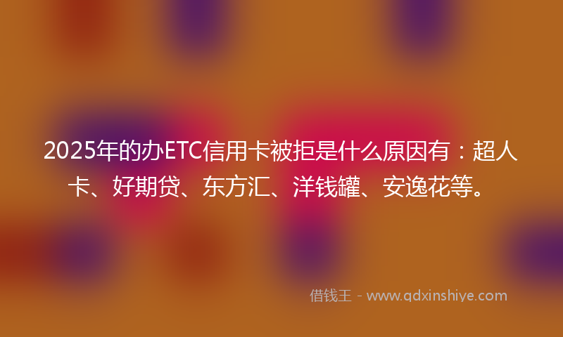2025年的办ETC信用卡被拒是什么原因有：超人卡、好期贷、东方汇、洋钱罐、安逸花等。