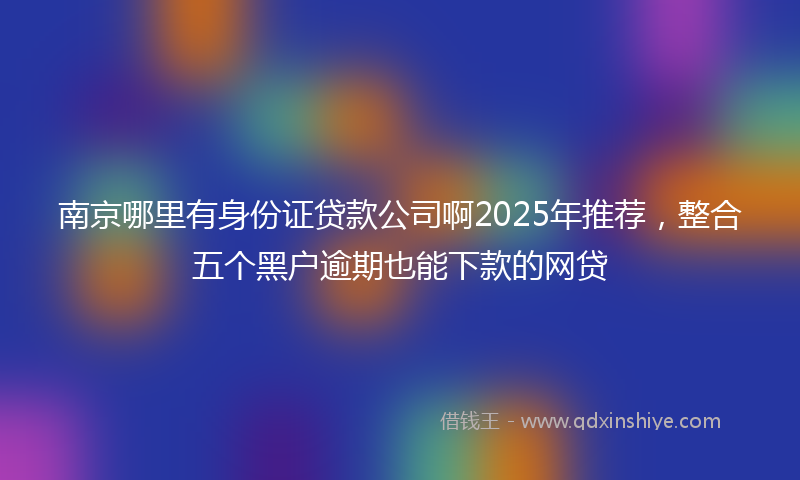 南京哪里有身份证贷款公司啊2025年推荐，整合五个黑户逾期也能下款的网贷