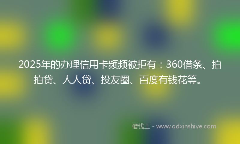 2025年的办理信用卡频频被拒有：360借条、拍拍贷、人人贷、投友圈、百度有钱花等。