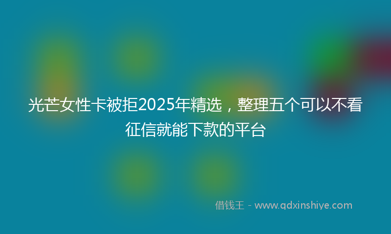 光芒女性卡被拒2025年精选，整理五个可以不看征信就能下款的平台